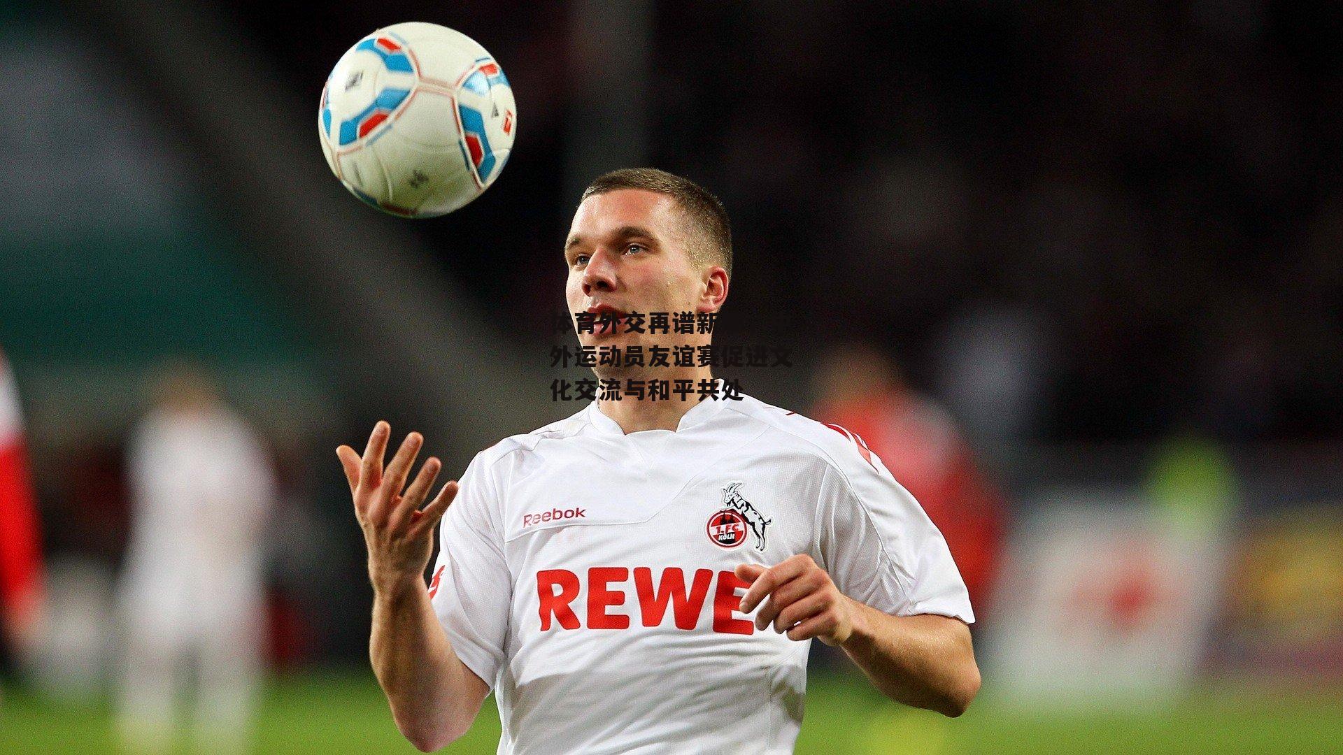 体育外交再谱新篇，中外运动员友谊赛促进文化交流与和平共处